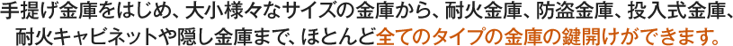 手提げ金庫、大小様々なサイズの金庫、耐火金庫、防盗金庫、投入式金庫、耐火キャビネットや隠し金庫、ほとんど全てのタイプの金庫の鍵開けができます。