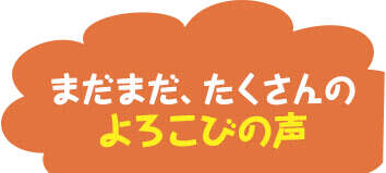 まだまだ、たくさんのよろこびの声